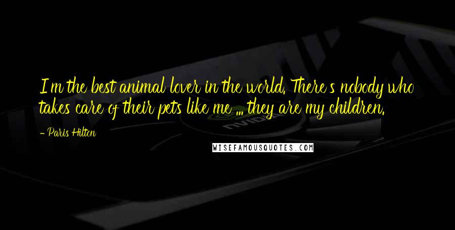 Paris Hilton Quotes: I'm the best animal lover in the world. There's nobody who takes care of their pets like me ... they are my children.