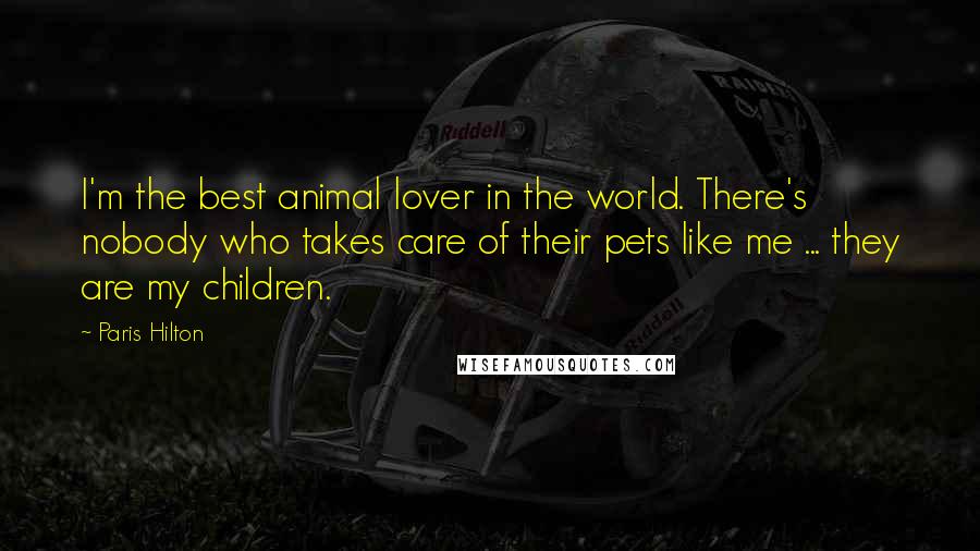 Paris Hilton Quotes: I'm the best animal lover in the world. There's nobody who takes care of their pets like me ... they are my children.