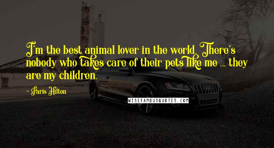 Paris Hilton Quotes: I'm the best animal lover in the world. There's nobody who takes care of their pets like me ... they are my children.