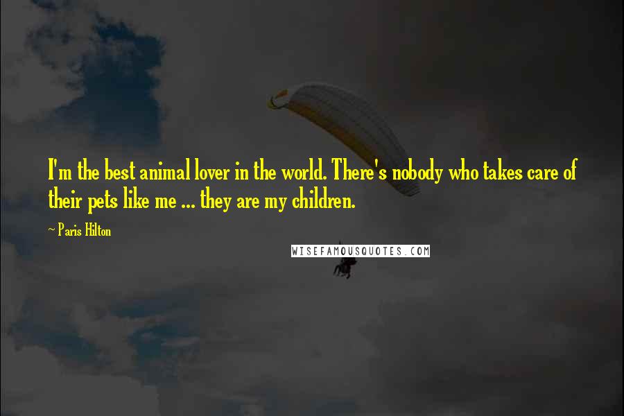 Paris Hilton Quotes: I'm the best animal lover in the world. There's nobody who takes care of their pets like me ... they are my children.