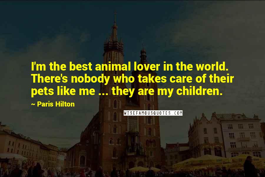 Paris Hilton Quotes: I'm the best animal lover in the world. There's nobody who takes care of their pets like me ... they are my children.