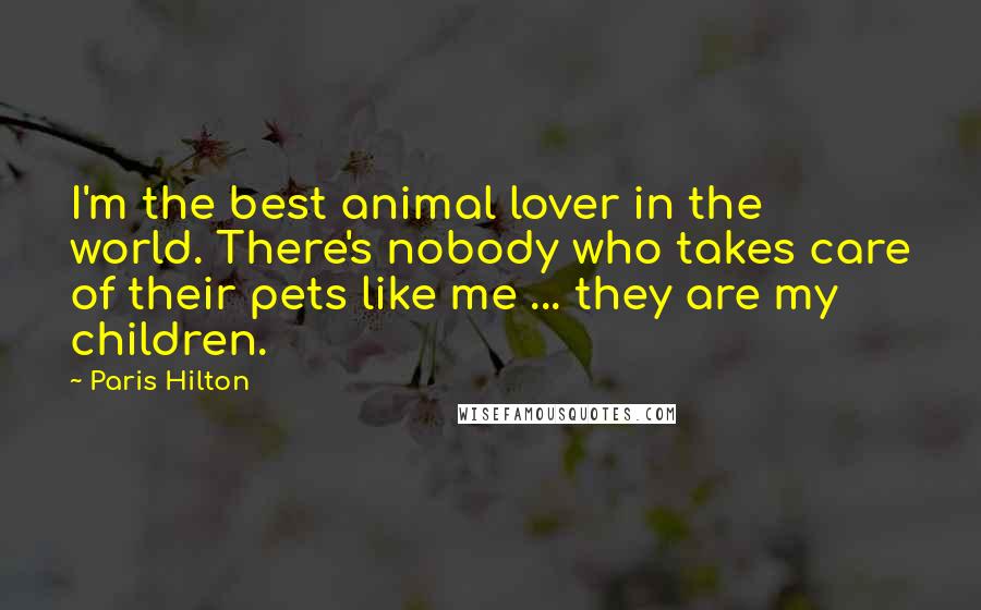Paris Hilton Quotes: I'm the best animal lover in the world. There's nobody who takes care of their pets like me ... they are my children.