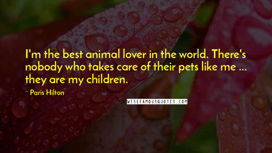 Paris Hilton Quotes: I'm the best animal lover in the world. There's nobody who takes care of their pets like me ... they are my children.