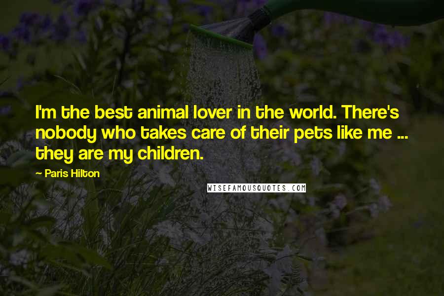 Paris Hilton Quotes: I'm the best animal lover in the world. There's nobody who takes care of their pets like me ... they are my children.