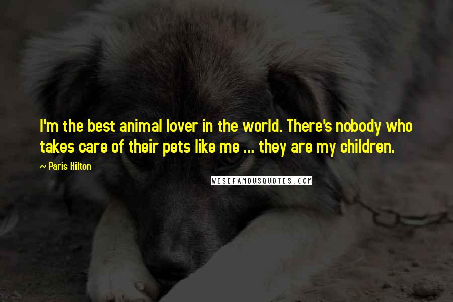 Paris Hilton Quotes: I'm the best animal lover in the world. There's nobody who takes care of their pets like me ... they are my children.