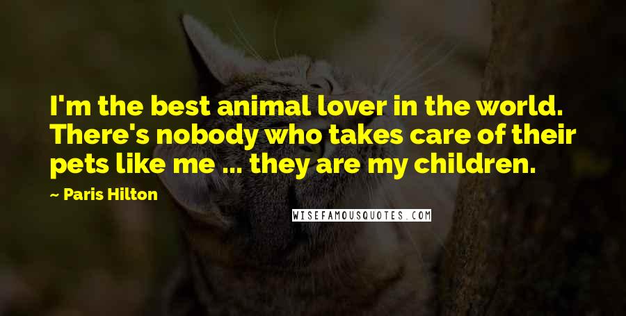 Paris Hilton Quotes: I'm the best animal lover in the world. There's nobody who takes care of their pets like me ... they are my children.