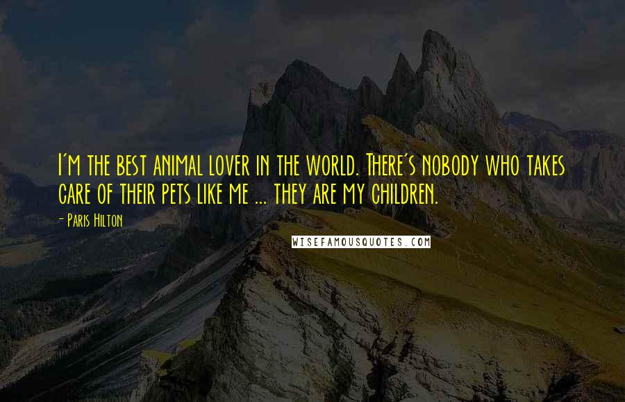 Paris Hilton Quotes: I'm the best animal lover in the world. There's nobody who takes care of their pets like me ... they are my children.