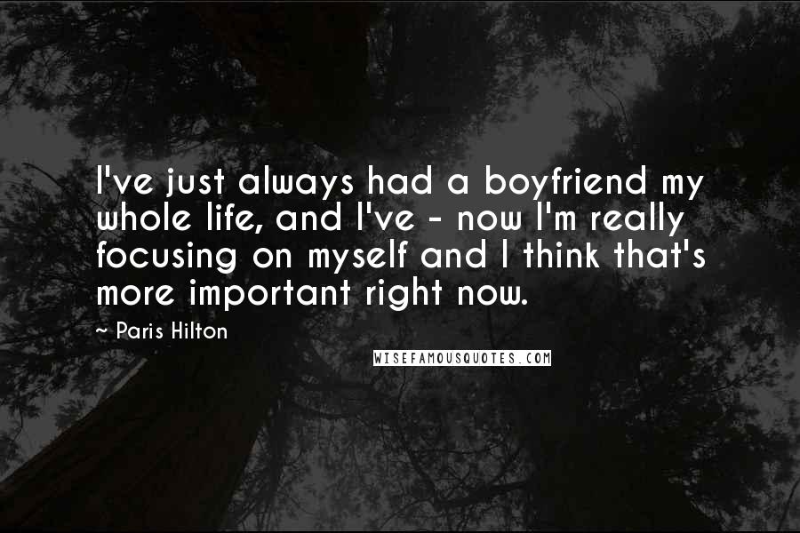 Paris Hilton Quotes: I've just always had a boyfriend my whole life, and I've - now I'm really focusing on myself and I think that's more important right now.