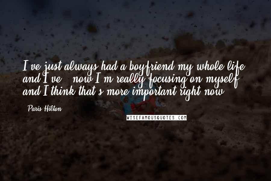 Paris Hilton Quotes: I've just always had a boyfriend my whole life, and I've - now I'm really focusing on myself and I think that's more important right now.