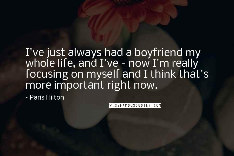 Paris Hilton Quotes: I've just always had a boyfriend my whole life, and I've - now I'm really focusing on myself and I think that's more important right now.