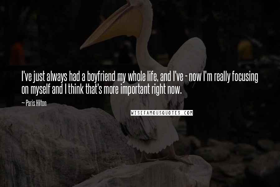 Paris Hilton Quotes: I've just always had a boyfriend my whole life, and I've - now I'm really focusing on myself and I think that's more important right now.