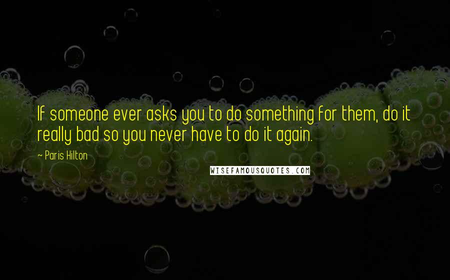 Paris Hilton Quotes: If someone ever asks you to do something for them, do it really bad so you never have to do it again.