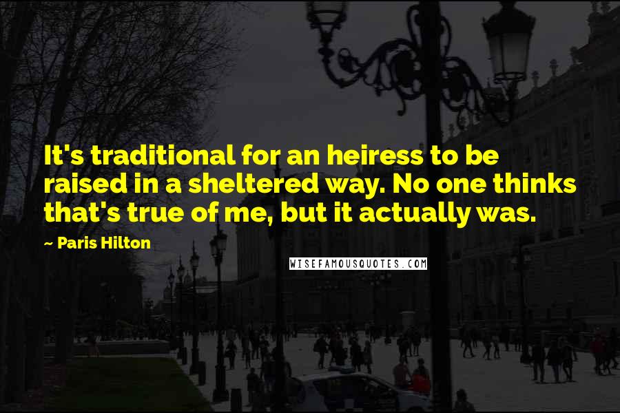 Paris Hilton Quotes: It's traditional for an heiress to be raised in a sheltered way. No one thinks that's true of me, but it actually was.