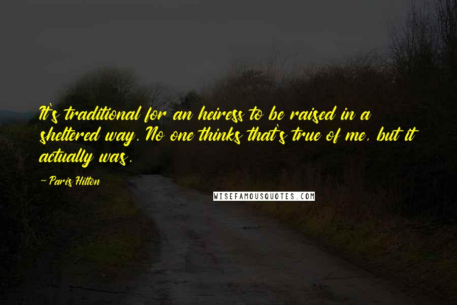 Paris Hilton Quotes: It's traditional for an heiress to be raised in a sheltered way. No one thinks that's true of me, but it actually was.