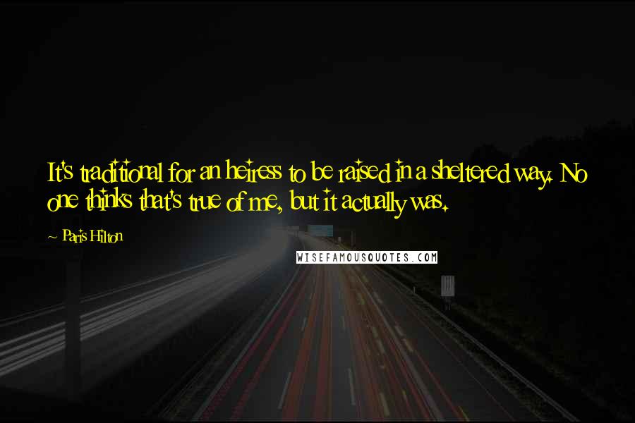 Paris Hilton Quotes: It's traditional for an heiress to be raised in a sheltered way. No one thinks that's true of me, but it actually was.