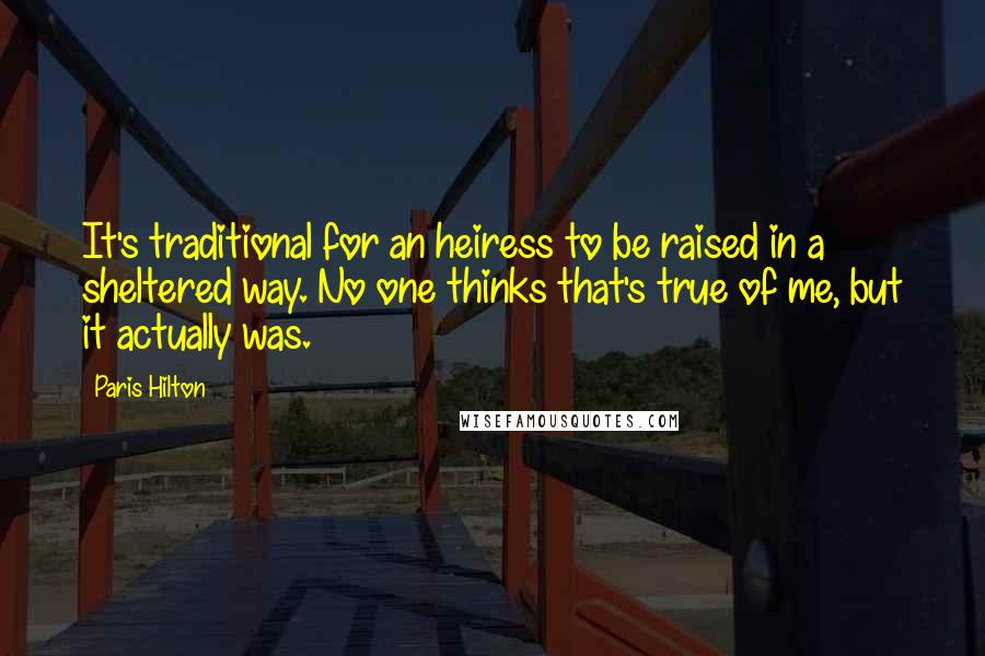 Paris Hilton Quotes: It's traditional for an heiress to be raised in a sheltered way. No one thinks that's true of me, but it actually was.