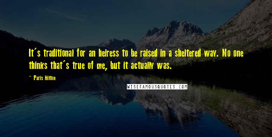 Paris Hilton Quotes: It's traditional for an heiress to be raised in a sheltered way. No one thinks that's true of me, but it actually was.