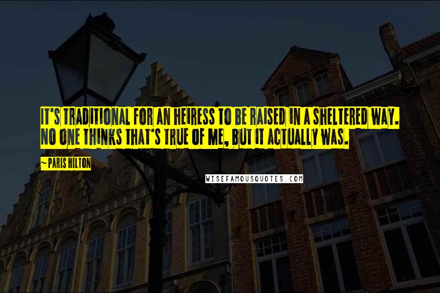 Paris Hilton Quotes: It's traditional for an heiress to be raised in a sheltered way. No one thinks that's true of me, but it actually was.