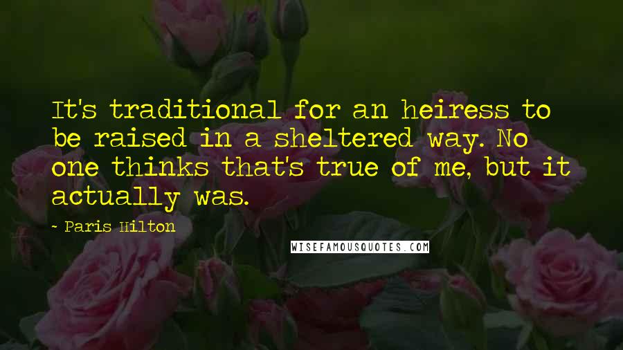 Paris Hilton Quotes: It's traditional for an heiress to be raised in a sheltered way. No one thinks that's true of me, but it actually was.