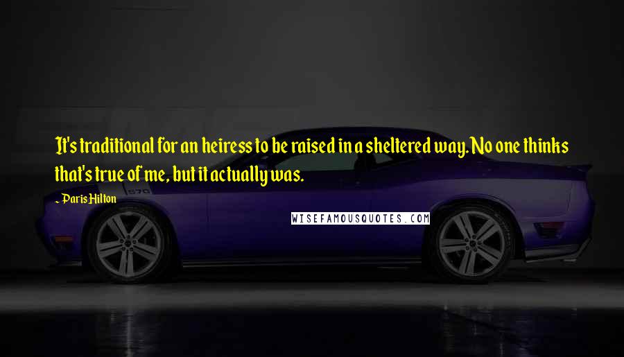 Paris Hilton Quotes: It's traditional for an heiress to be raised in a sheltered way. No one thinks that's true of me, but it actually was.