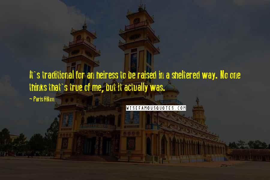 Paris Hilton Quotes: It's traditional for an heiress to be raised in a sheltered way. No one thinks that's true of me, but it actually was.