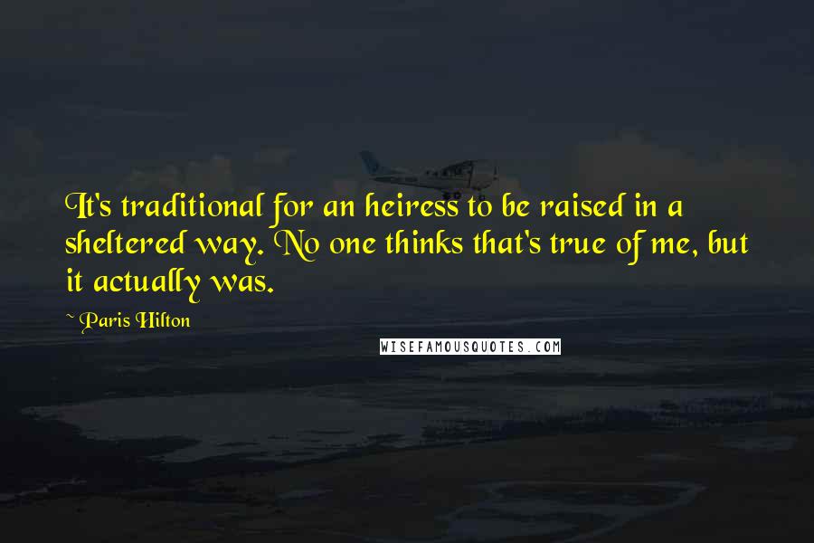 Paris Hilton Quotes: It's traditional for an heiress to be raised in a sheltered way. No one thinks that's true of me, but it actually was.