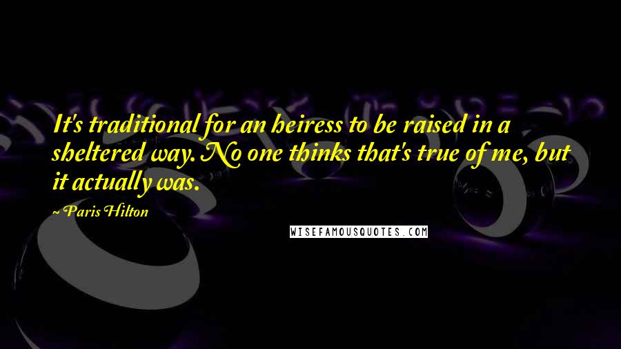 Paris Hilton Quotes: It's traditional for an heiress to be raised in a sheltered way. No one thinks that's true of me, but it actually was.