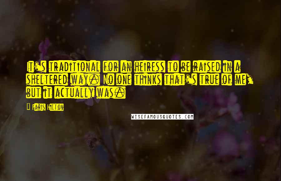 Paris Hilton Quotes: It's traditional for an heiress to be raised in a sheltered way. No one thinks that's true of me, but it actually was.