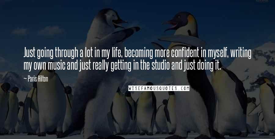 Paris Hilton Quotes: Just going through a lot in my life, becoming more confident in myself, writing my own music and just really getting in the studio and just doing it.