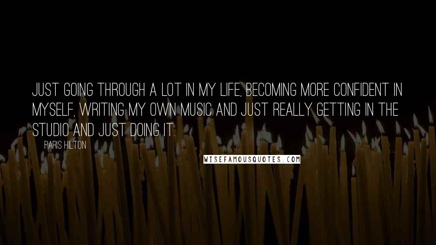 Paris Hilton Quotes: Just going through a lot in my life, becoming more confident in myself, writing my own music and just really getting in the studio and just doing it.