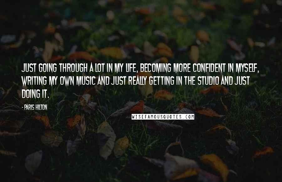 Paris Hilton Quotes: Just going through a lot in my life, becoming more confident in myself, writing my own music and just really getting in the studio and just doing it.