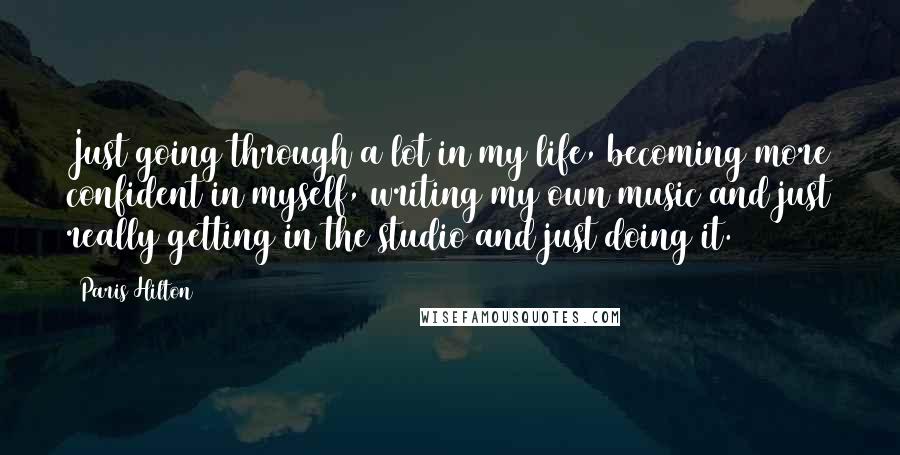 Paris Hilton Quotes: Just going through a lot in my life, becoming more confident in myself, writing my own music and just really getting in the studio and just doing it.