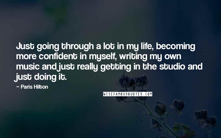 Paris Hilton Quotes: Just going through a lot in my life, becoming more confident in myself, writing my own music and just really getting in the studio and just doing it.