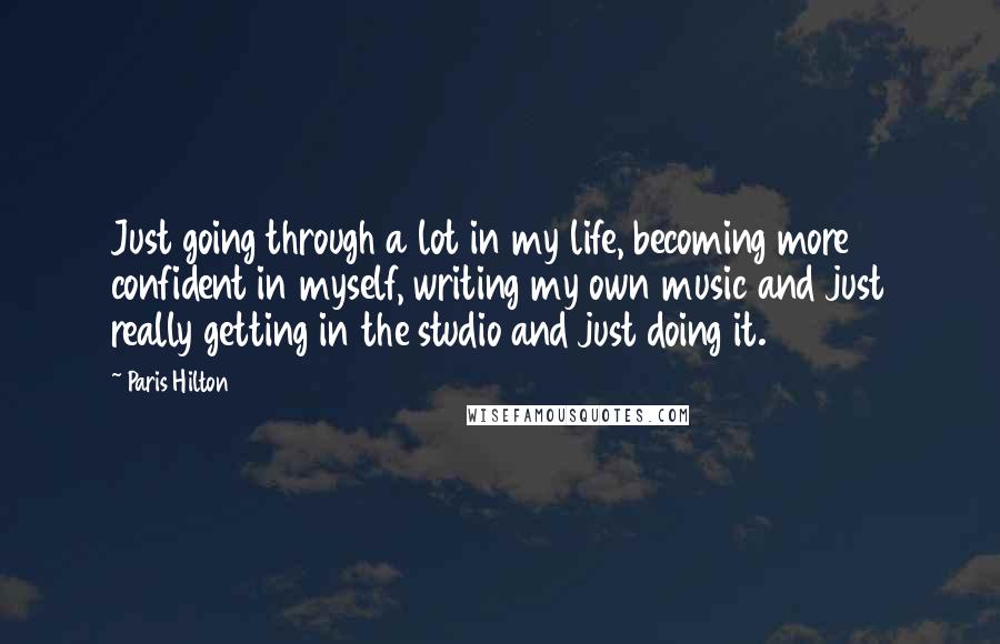 Paris Hilton Quotes: Just going through a lot in my life, becoming more confident in myself, writing my own music and just really getting in the studio and just doing it.