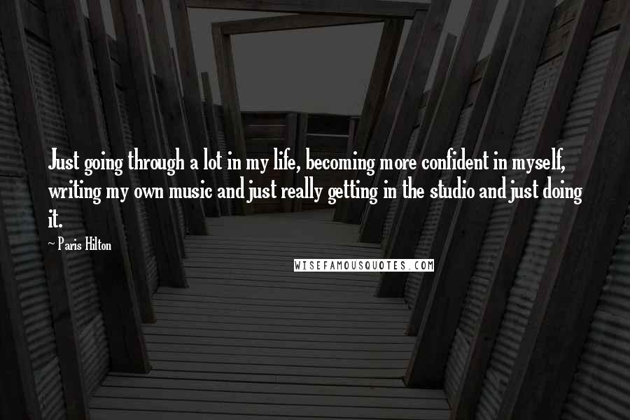 Paris Hilton Quotes: Just going through a lot in my life, becoming more confident in myself, writing my own music and just really getting in the studio and just doing it.