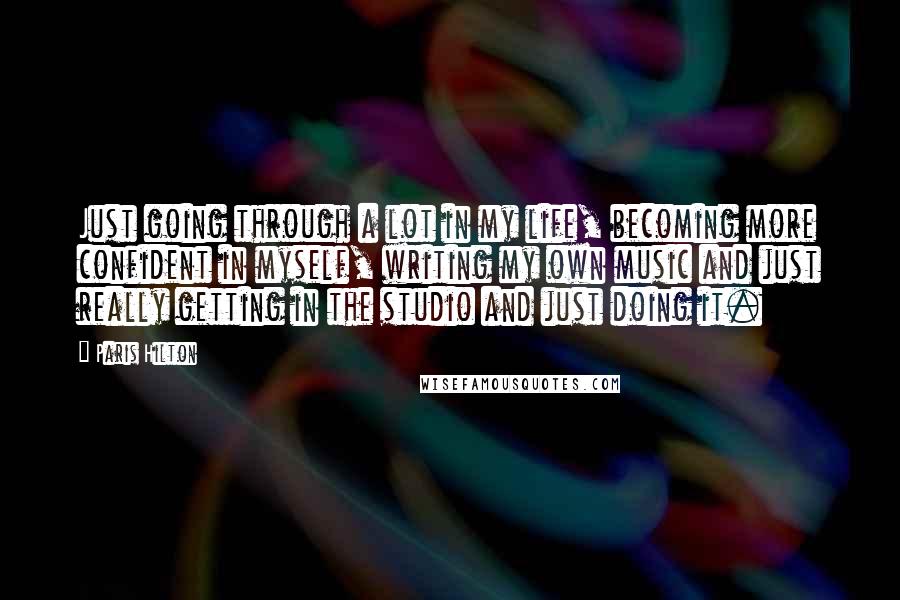 Paris Hilton Quotes: Just going through a lot in my life, becoming more confident in myself, writing my own music and just really getting in the studio and just doing it.