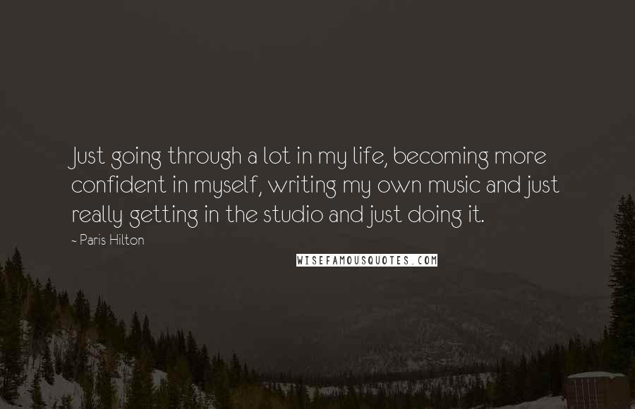 Paris Hilton Quotes: Just going through a lot in my life, becoming more confident in myself, writing my own music and just really getting in the studio and just doing it.