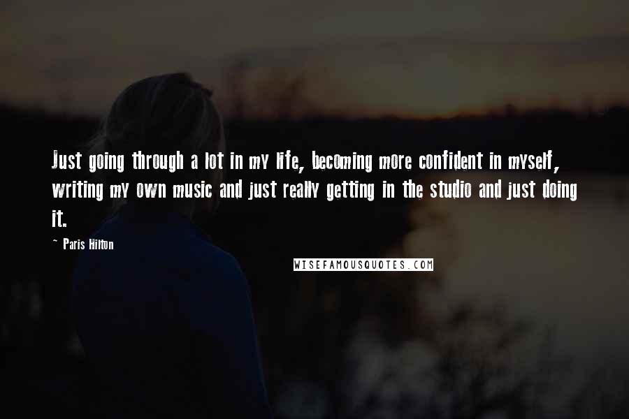 Paris Hilton Quotes: Just going through a lot in my life, becoming more confident in myself, writing my own music and just really getting in the studio and just doing it.