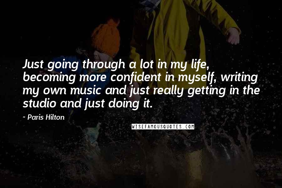 Paris Hilton Quotes: Just going through a lot in my life, becoming more confident in myself, writing my own music and just really getting in the studio and just doing it.