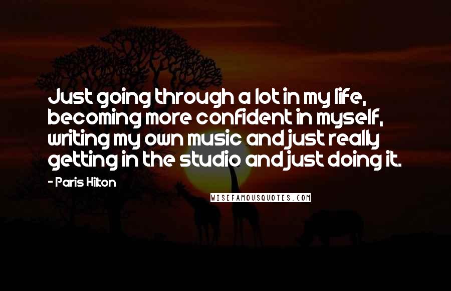 Paris Hilton Quotes: Just going through a lot in my life, becoming more confident in myself, writing my own music and just really getting in the studio and just doing it.