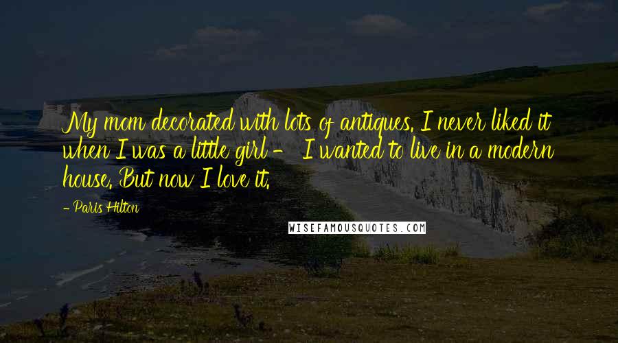 Paris Hilton Quotes: My mom decorated with lots of antiques. I never liked it when I was a little girl - I wanted to live in a modern house. But now I love it.