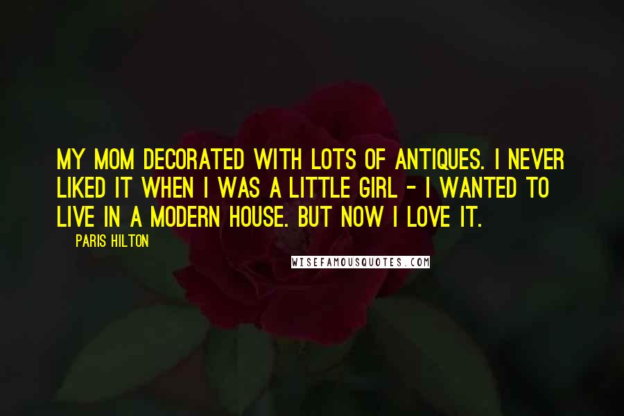 Paris Hilton Quotes: My mom decorated with lots of antiques. I never liked it when I was a little girl - I wanted to live in a modern house. But now I love it.