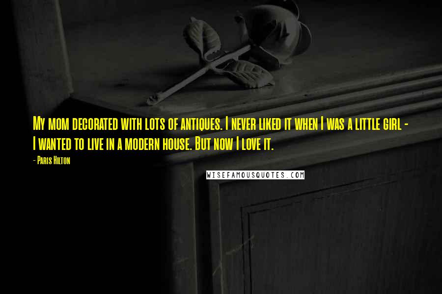 Paris Hilton Quotes: My mom decorated with lots of antiques. I never liked it when I was a little girl - I wanted to live in a modern house. But now I love it.