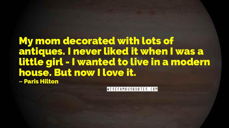 Paris Hilton Quotes: My mom decorated with lots of antiques. I never liked it when I was a little girl - I wanted to live in a modern house. But now I love it.