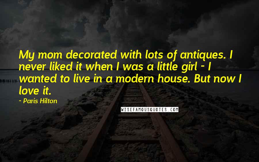 Paris Hilton Quotes: My mom decorated with lots of antiques. I never liked it when I was a little girl - I wanted to live in a modern house. But now I love it.