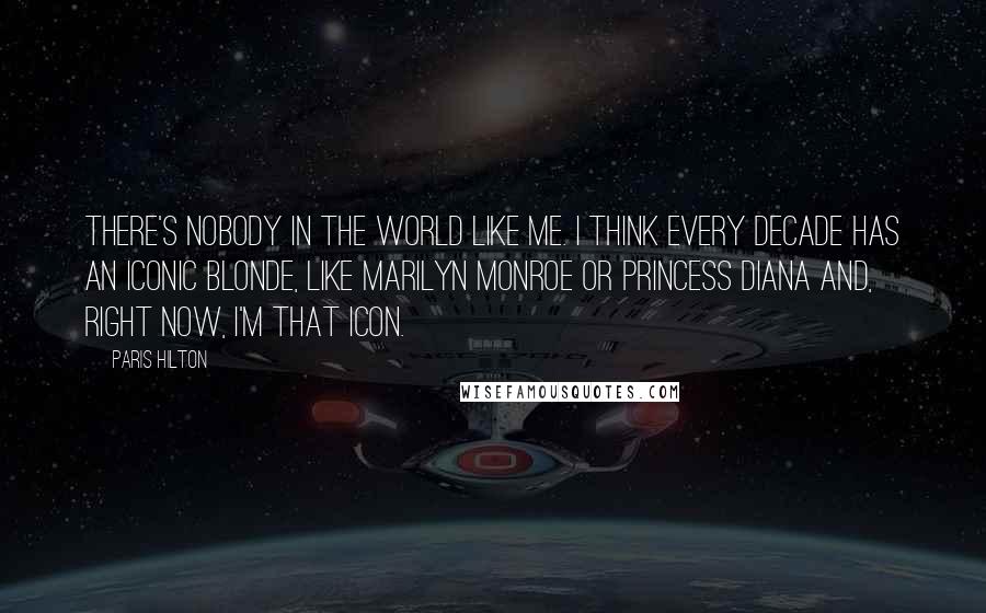 Paris Hilton Quotes: There's nobody in the world like me. I think every decade has an iconic blonde, like Marilyn Monroe or Princess Diana and, right now, I'm that icon.