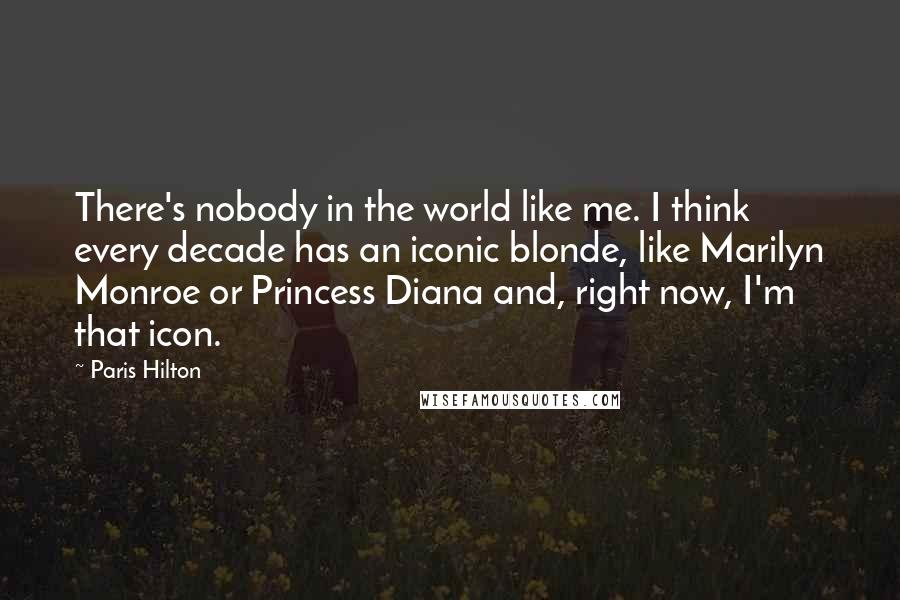 Paris Hilton Quotes: There's nobody in the world like me. I think every decade has an iconic blonde, like Marilyn Monroe or Princess Diana and, right now, I'm that icon.