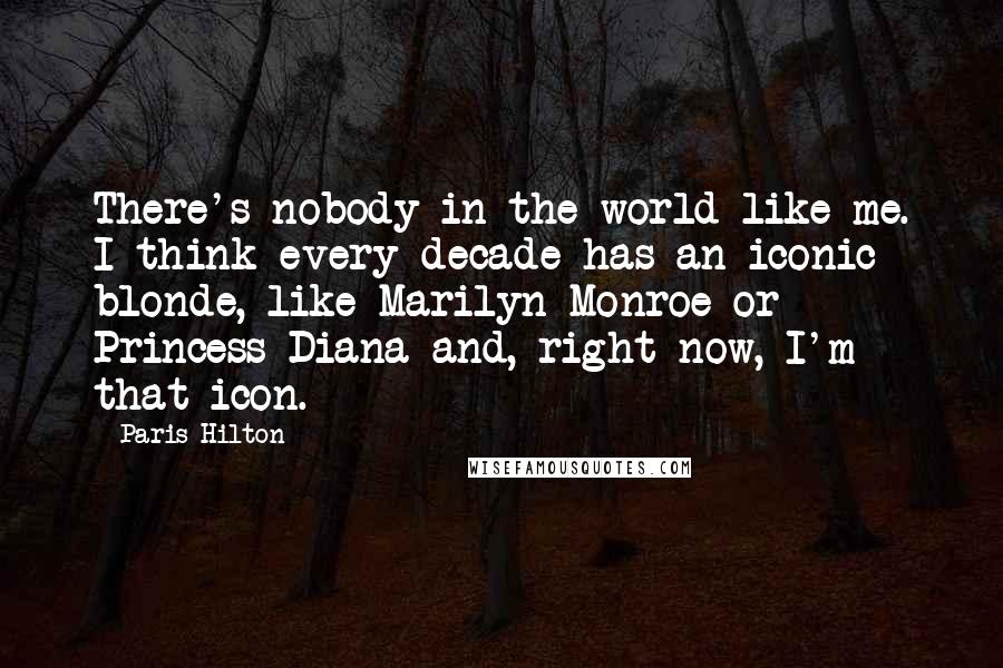 Paris Hilton Quotes: There's nobody in the world like me. I think every decade has an iconic blonde, like Marilyn Monroe or Princess Diana and, right now, I'm that icon.