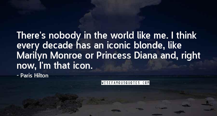 Paris Hilton Quotes: There's nobody in the world like me. I think every decade has an iconic blonde, like Marilyn Monroe or Princess Diana and, right now, I'm that icon.