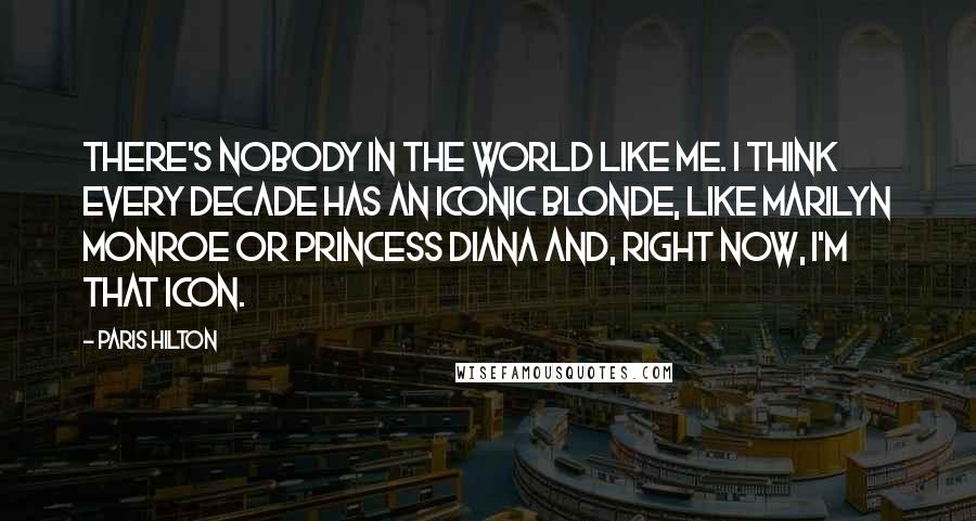 Paris Hilton Quotes: There's nobody in the world like me. I think every decade has an iconic blonde, like Marilyn Monroe or Princess Diana and, right now, I'm that icon.